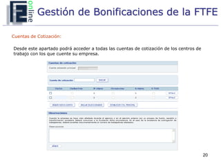 Gestión de Bonificaciones de la FTFE

Cuentas de Cotización:

Desde este apartado podrá acceder a todas las cuentas de cotización de los centros de
trabajo con los que cuente su empresa.




                                                                                        20
 