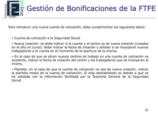 Gestión de Bonificaciones de la FTFE

Para introducir una nueva cuenta de cotización, debe cumplimentar los siguientes datos:


  • Cuenta de cotización a la Seguridad Social
  • Nueva creación: se debe indicar si la cuenta y el centro es de nueva creación (creadas
  en el año en curso). Debe indicar la fecha de creación y señalar si se incorporan nuevos
  trabajadores a la cuenta en el momento de la apertura de la misma.
  • En el caso de que se abran nuevos centros de trabajo en una cuenta de cotización ya
  existente, indicar la fecha de creación del centro y los trabajadores que se incorporan al
  mismo.
  • Plantilla: en el caso de que la cuenta de cotización no sea de nueva creación, indicar
  la plantilla media de la cuenta de cotización. Si esta deshabilitado es debido a que se
  ha validado con la información facilitada por la Tesorería General de la Seguridad
  Social.




                                                                                         21
 