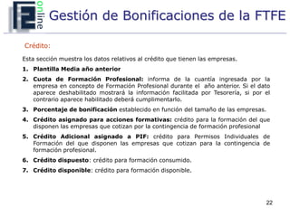 Gestión de Bonificaciones de la FTFE

Crédito:

Esta sección muestra los datos relativos al crédito que tienen las empresas.
1. Plantilla Media año anterior
2. Cuota de Formación Profesional: informa de la cuantía ingresada por la
   empresa en concepto de Formación Profesional durante el año anterior. Si el dato
   aparece deshabilitado mostrará la información facilitada por Tesorería, si por el
   contrario aparece habilitado deberá cumplimentarlo.
3. Porcentaje de bonificación establecido en función del tamaño de las empresas.
4. Crédito asignado para acciones formativas: crédito para la formación del que
   disponen las empresas que cotizan por la contingencia de formación profesional
5. Crédito Adicional asignado a PIF: crédito para Permisos Individuales de
   Formación del que disponen las empresas que cotizan para la contingencia de
   formación profesional.
6. Crédito dispuesto: crédito para formación consumido.
7. Crédito disponible: crédito para formación disponible.




                                                                                  22
 