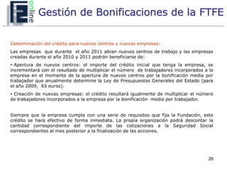 Gestión de Bonificaciones de la FTFE

Determinación del crédito para nuevos centros y nuevas empresas:
Las empresas que durante el año 2011 abran nuevos centros de trabajo y las empresas
creadas durante el año 2010 y 2011 podrán beneficiarse de:
 Apertura de nuevos centros: el importe del crédito inicial que tenga la empresa, se
incrementará con el resultado de multiplicar el número de trabajadores incorporados a la
empresa en el momento de la apertura de nuevos centros por la bonificación media por
trabajador que anualmente determine la Ley de Presupuestos Generales del Estado (para
el año 2009, 65 euros).
 Creación de nuevas empresas: el crédito resultará igualmente de multiplicar el número
de trabajadores incorporados a la empresa por la bonificación media por trabajador.


Siempre que la empresa cumpla con una serie de requisitos que fija la Fundación, este
crédito se hará efectivo de forma inmediata. La propia organización podrá descontar la
cantidad correspondiente del importe de las cotizaciones a la Seguridad Social
correspondientes al mes posterior a la finalización de las acciones.




                                                                                     26
 