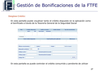 Gestión de Bonificaciones de la FTFE

Desglose Crédito:

  En esta pantalla puede visualizar tanto el crédito dispuesto en la aplicación como
  el bonificado a través de la Tesorería General de la Seguridad Social




  En esta pantalla se puede controlar el crédito consumido y pendiente de utilizar

                                                                                       27
 