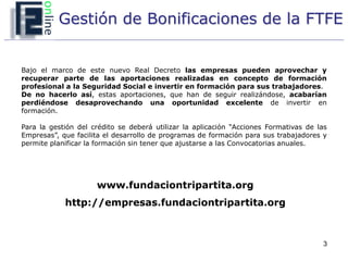 Gestión de Bonificaciones de la FTFE


Bajo el marco de este nuevo Real Decreto las empresas pueden aprovechar y
recuperar parte de las aportaciones realizadas en concepto de formación
profesional a la Seguridad Social e invertir en formación para sus trabajadores.
De no hacerlo así, estas aportaciones, que han de seguir realizándose, acabarían
perdiéndose desaprovechando una oportunidad excelente de invertir en
formación.

Para la gestión del crédito se deberá utilizar la aplicación “Acciones Formativas de las
Empresas”, que facilita el desarrollo de programas de formación para sus trabajadores y
permite planificar la formación sin tener que ajustarse a las Convocatorias anuales.




                     www.fundaciontripartita.org
            http://empresas.fundaciontripartita.org



                                                                                      3
 