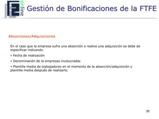 Gestión de Bonificaciones de la FTFE


Absorciones/Adquisiciones

 En el caso que la empresa sufra una absorción o realice una adquisición se debe de
 especificar indicando:
 • Fecha de realización
 • Denominación de la empresas involucradas
 • Plantilla media de trabajadores en el momento de la absorción/adquisición y
 plantilla media después de realizarlo.




                                                                                      30
 