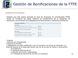 Gestión de Bonificaciones de la FTFE

Colectivos Prioritarios:

 Pestaña que sólo estará activada en caso de empresas no consideradas PYME,
 donde se muestran los datos relativos al cumplimiento de la obligación de
 asistencia a la formación de trabajadores pertenecientes a colectivos prioritarios.




• Mujeres.
• Personas con discapacidad.
• Mayores de 45 años.
• Trabajadores con baja cualificación, que son aquellos cuyo grupo de cotización a la
Tesorería General de la Seguridad Social, sea uno de los que se indican a continuación:
      • 6 Subalternos.
      • 7 Auxiliares administrativos.
      • 9 Oficiales de tercera y especialistas.
      • 10 Trabajadores menores de 18 años no cualificado.                                31
 