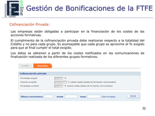 Gestión de Bonificaciones de la FTFE

Cofinanciación Privada:

Las empresas están obligadas a participar en la financiación de los costes de las
acciones formativas.
El cumplimento de la cofinanciación privada debe realizarse respecto a la totalidad del
Crédito y no para cada grupo. Es aconsejable que cada grupo se aproxime al % exigido
para que al final cumplir el total exigido.
Los datos se obtienen a partir de los costes notificados en las comunicaciones de
finalización realizada de los diferentes grupos formativos.




                                                                                     32
 