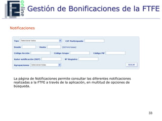 Gestión de Bonificaciones de la FTFE

Notificaciones




  La página de Notificaciones permite consultar las diferentes notificaciones
  realizadas a la FTFE a través de la aplicación, en multitud de opciones de
  búsqueda.




                                                                                33
 