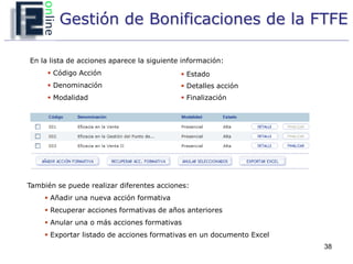 Gestión de Bonificaciones de la FTFE

En la lista de acciones aparece la siguiente información:
      Código Acción                         Estado
      Denominación                          Detalles acción
      Modalidad                             Finalización




También se puede realizar diferentes acciones:
      Añadir una nueva acción formativa
      Recuperar acciones formativas de años anteriores
      Anular una o más acciones formativas
      Exportar listado de acciones formativas en un documento Excel
                                                                       38
 