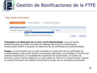 Gestión de Bonificaciones de la FTFE

Tipo Acción Formativa




Vinculada a la obtención de un Cert. de Profesionalidad: es la formación
profesional para el empleo vinculada al Catálogo Nacional de Cualificaciones
Profesionales (CNCP) y dirigida a la obtención de los certificados de profesionalidad.

Propia: es la formación que no está vinculada a la obtención de los certificados de
profesionalidad, cada acción tendrá una duración adecuada a su finalidad, en función del
colectivo destinatario, la modalidad de impartición de la formación, el número de
alumnos y otros criterios objetivos, sin que pueda ser inferior a 6 horas lectivas. Cuando
se trate de formación de carácter transversal en áreas que se consideren prioritarias



                                                                                             39
 