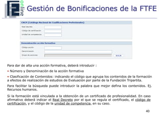 Gestión de Bonificaciones de la FTFE




Para dar de alta una acción formativa, deberá introducir :
• Número y Denominación de la acción formativa
• Clasificación de Contenidos: indicando el código que agrupa los contenidos de la formación
a efectos de realización de estudios de Evaluación por parte de la Fundación Tripartita.
Para facilitar la búsqueda puede introducir la palabra que mejor defina los contenidos. Ej.
Recursos humanos.

Si la formación está vinculada a la obtención de un certificado de profesionalidad. En caso
afirmativo deberá indicar el Real Decreto por el que se regula el certificado, el código de
certificación, y el código de la unidad de competencia, en su caso.

                                                                                        40
 