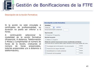 Gestión de Bonificaciones de la FTFE

Descripción de la Acción Formativa:




Si la acción no está vinculada a
certificados de profesionalidad, su
duración no podrá ser inferior a 6
horas.
A     continuación     seleccionar    la
modalidad de la acción formativa
(Presencial, A distancia, Teleformación
o Mixta) y cumplimentar el número de
horas de la Acción, (indicando el
número      de   horas     presenciales,
tutorías presenciales y/o a distancia o
teleformación).




                                             41
 