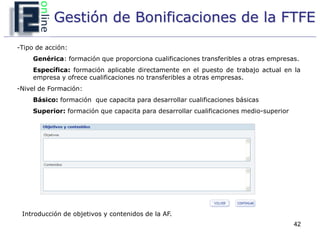 Gestión de Bonificaciones de la FTFE
-Tipo de acción:
     Genérica: formación que proporciona cualificaciones transferibles a otras empresas.
     Específica: formación aplicable directamente en el puesto de trabajo actual en la
     empresa y ofrece cualificaciones no transferibles a otras empresas.
-Nivel de Formación:
     Básico: formación que capacita para desarrollar cualificaciones básicas
     Superior: formación que capacita para desarrollar cualificaciones medio-superior




 Introducción de objetivos y contenidos de la AF.
                                                                                        42
 