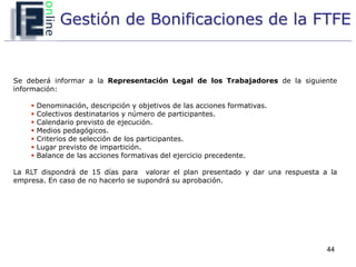 Gestión de Bonificaciones de la FTFE


Se deberá informar a la Representación Legal de los Trabajadores de la siguiente
información:

       Denominación, descripción y objetivos de las acciones formativas.
       Colectivos destinatarios y número de participantes.
       Calendario previsto de ejecución.
       Medios pedagógicos.
       Criterios de selección de los participantes.
       Lugar previsto de impartición.
       Balance de las acciones formativas del ejercicio precedente.

La RLT dispondrá de 15 días para valorar el plan presentado y dar una respuesta a la
empresa. En caso de no hacerlo se supondrá su aprobación.




                                                                                 44
 