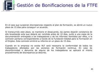 Gestión de Bonificaciones de la FTFE



En el caso que surgieran discrepancias respecto al plan de formación, se abrirá un nuevo
plazo de 15 días para conseguir un acuerdo.

Si transcurrido este plazo, se mantiene el desacuerdo, las partes dejarán constancia de
ello levantando acta que deberá ser remitida antes de 10 días, junto a una copia de la
documentación entregada a los trabajadores y de los informes remitidos por ellos, a la
comisión paritaria correspondiente a través de la Fundación Estatal para la Formación en
el Empleo. Esta comisión emitirá su informe en un plazo de 15 días.

Cuando en la empresa no exista RLT será necesaria la conformidad de todos los
trabajadores afectados por las acciones de formación continua. En caso de
disconformidad o denuncia de alguno de los trabajadores se aplicará el mismo
procedimiento de discrepancia ya descrito.




                                                                                      45
 