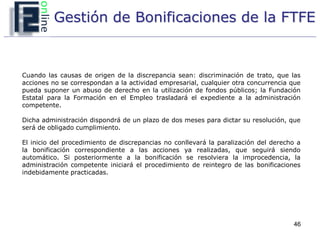 Gestión de Bonificaciones de la FTFE


Cuando las causas de origen de la discrepancia sean: discriminación de trato, que las
acciones no se correspondan a la actividad empresarial, cualquier otra concurrencia que
pueda suponer un abuso de derecho en la utilización de fondos públicos; la Fundación
Estatal para la Formación en el Empleo trasladará el expediente a la administración
competente.

Dicha administración dispondrá de un plazo de dos meses para dictar su resolución, que
será de obligado cumplimiento.

El inicio del procedimiento de discrepancias no conllevará la paralización del derecho a
la bonificación correspondiente a las acciones ya realizadas, que seguirá siendo
automático. Si posteriormente a la bonificación se resolviera la improcedencia, la
administración competente iniciará el procedimiento de reintegro de las bonificaciones
indebidamente practicadas.




                                                                                     46
 