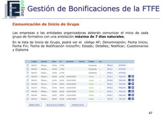Gestión de Bonificaciones de la FTFE

Comunicación de Inicio de Grupo

Las empresas o las entidades organizadoras deberán comunicar el inicio de cada
grupo de formativo con una antelación máxima de 7 días naturales.
En la lista de Inicio de Grupo, podrá ver el código AF; Denominación; Fecha Inicio;
Fecha Fin; Fecha de Notificación inicio/fin; Estado; Detalles; Notificar; Cuestionarios
y Diploma




                                                                                          47
 
