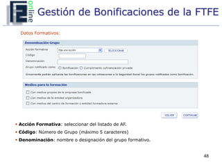 Gestión de Bonificaciones de la FTFE
  Datos Formativos:




 Acción Formativa: seleccionar del listado de AF.
 Código: Número de Grupo (máximo 5 caracteres)
 Denominación: nombre o designación del grupo formativo.


                                                            48
 