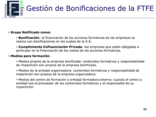 Gestión de Bonificaciones de la FTFE


 Grupo Notificado como:
     Bonificación: la financiación de las acciones formativas de las empresas se
    realiza con bonificaciones en las cuotas de la S.S.
     Cumplimiento Cofinanciación Privada: las empresas que están obligadas a
    participar en la financiación de los costes de las acciones formativas.
 Medios para formación
     Medios propios de la empresa bonificada: contenidos formativos y responsabilidad
    de impartición son propios de la empresa bonificada.
     Medios de la entidad organizadora: contenidos formativos y responsabilidad de
    impartición son propios de la empresa organizadora.
     Medios del centro de formación o entidad formadora externa: cuando el centro o
    entidad sea el proveedor de los contenidos formativos y el responsable de su
    impartición.




                                                                                       49
 