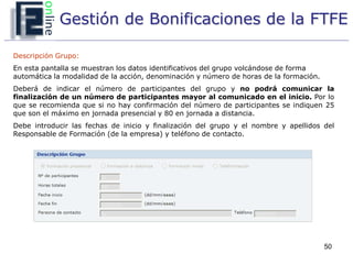 Gestión de Bonificaciones de la FTFE

Descripción Grupo:
En esta pantalla se muestran los datos identificativos del grupo volcándose de forma
automática la modalidad de la acción, denominación y número de horas de la formación.
Deberá de indicar el número de participantes del grupo y no podrá comunicar la
finalización de un número de participantes mayor al comunicado en el inicio. Por lo
que se recomienda que si no hay confirmación del número de participantes se indiquen 25
que son el máximo en jornada presencial y 80 en jornada a distancia.
Debe introducir las fechas de inicio y finalización del grupo y el nombre y apellidos del
Responsable de Formación (de la empresa) y teléfono de contacto.




                                                                                        50
 