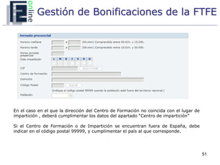 Gestión de Bonificaciones de la FTFE




En el caso en el que la dirección del Centro de Formación no coincida con el lugar de
impartición , deberá cumplimentar los datos del apartado “Centro de impartición”

Si el Centro de Formación o de Impartición se encuentran fuera de España, debe
indicar en el código postal 99999, y cumplimentar el país al que corresponde.




                                                                                        51
 