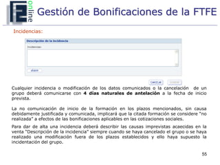 Gestión de Bonificaciones de la FTFE
Incidencias:




Cualquier incidencia o modificación de los datos comunicados o la cancelación de un
grupo deberá comunicarse con 4 días naturales de antelación a la fecha de inicio
prevista.

La no comunicación de inicio de la formación en los plazos mencionados, sin causa
debidamente justificada y comunicada, implicará que la citada formación se considere “no
realizada” a efectos de las bonificaciones aplicables en las cotizaciones sociales.
Para dar de alta una incidencia deberá describir las causas imprevistas acaecidas en la
venta “Descripción de la incidencia” siempre cuando se haya cancelado el grupo o se haya
realizado una modificación fuera de los plazos establecidos y ello haya supuesto la
incidentación del grupo.

                                                                                     55
 