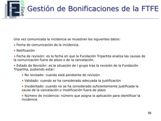 Gestión de Bonificaciones de la FTFE



Una vez comunicada la incidencia se muestran los siguientes datos:
• Fecha de comunicación de la incidencia.
• Notificación
• Fecha de revisión: es la fecha en que la Fundación Tripartita analiza las causas de
la comunicación fuera de plazo o de la cancelación.
• Estado de Revisión: es la situación de l grupo tras la revisión de la Fundación
Tripartita, pudiendo estar:
     • No revisado: cuando está pendiente de revisión
     • Validado: cuando se ha considerado adecuada la justificación
     • Incidentado: cuando no se ha considerado suficientemente justificada la
     causa de la cancelación o modificación fuera de plazo
     • Número de incidencia: número que asigna la aplicación para identificar la
     incidencia



                                                                                        56
 