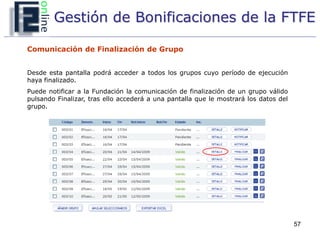 Gestión de Bonificaciones de la FTFE

Comunicación de Finalización de Grupo


Desde esta pantalla podrá acceder a todos los grupos cuyo período de ejecución
haya finalizado.
Puede notificar a la Fundación la comunicación de finalización de un grupo válido
pulsando Finalizar, tras ello accederá a una pantalla que le mostrará los datos del
grupo.




                                                                                      57
 