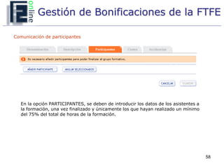 Gestión de Bonificaciones de la FTFE

Comunicación de participantes




   En la opción PARTICIPANTES, se deben de introducir los datos de los asistentes a
   la formación, una vez finalizado y únicamente los que hayan realizado un mínimo
   del 75% del total de horas de la formación.




                                                                                      58
 
