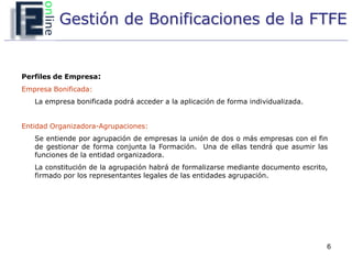 Gestión de Bonificaciones de la FTFE


Perfiles de Empresa:
Empresa Bonificada:
   La empresa bonificada podrá acceder a la aplicación de forma individualizada.


Entidad Organizadora-Agrupaciones:
   Se entiende por agrupación de empresas la unión de dos o más empresas con el fin
   de gestionar de forma conjunta la Formación. Una de ellas tendrá que asumir las
   funciones de la entidad organizadora.
   La constitución de la agrupación habrá de formalizarse mediante documento escrito,
   firmado por los representantes legales de las entidades agrupación.




                                                                                    6
 