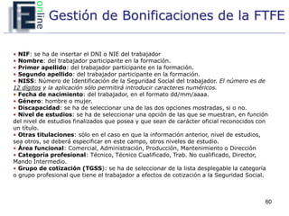 Gestión de Bonificaciones de la FTFE

• NIF: se ha de insertar el DNI o NIE del trabajador
• Nombre: del trabajador participante en la formación.
• Primer apellido: del trabajador participante en la formación.
• Segundo apellido: del trabajador participante en la formación.
• NISS: Número de Identificación de la Seguridad Social del trabajador. El número es de
12 dígitos y la aplicación sólo permitirá introducir caracteres numéricos.
• Fecha de nacimiento: del trabajador, en el formato dd/mm/aaaa.
• Género: hombre o mujer.
• Discapacidad: se ha de seleccionar una de las dos opciones mostradas, si o no.
• Nivel de estudios: se ha de seleccionar una opción de las que se muestran, en función
del nivel de estudios finalizados que posea y que sean de carácter oficial reconocidos con
un título.
• Otras titulaciones: sólo en el caso en que la información anterior, nivel de estudios,
sea otros, se deberá especificar en este campo, otros niveles de estudio.
• Área funcional: Comercial, Administración, Producción, Mantenimiento o Dirección
• Categoría profesional: Técnico, Técnico Cualificado, Trab. No cualificado, Director,
Mando Intermedio.
• Grupo de cotización (TGSS): se ha de seleccionar de la lista desplegable la categoría
o grupo profesional que tiene el trabajador a efectos de cotización a la Seguridad Social.



                                                                                         60
 