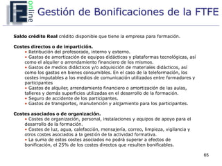 Gestión de Bonificaciones de la FTFE

Saldo crédito Real crédito disponible que tiene la empresa para formación.

Costes directos o de impartición.
    • Retribución del profesorado, interno y externo.
    • Gastos de amortización de equipos didácticos y plataformas tecnológicas, así
    como el alquiler o arrendamiento financiero de los mismos.
    • Gastos de medios didácticos y/o adquisición de materiales didácticos, así
    como los gastos en bienes consumibles. En el caso de la teleformación, los
    costes imputables a los medios de comunicación utilizados entre formadores y
    participantes
    • Gastos de alquiler, arrendamiento financiero o amortización de las aulas,
    talleres y demás superficies utilizadas en el desarrollo de la formación.
    • Seguro de accidente de los participantes.
    • Gastos de transportes, manutención y alojamiento para los participantes.

Costes asociados o de organización.
    • Costes de organización, personal, instalaciones y equipos de apoyo para el
    desarrollo de la formación.
    • Costes de luz, agua, calefacción, mensajería, correo, limpieza, vigilancia y
    otros costes asociados a la gestión de la actividad formativa.
    • La suma de estos costes asociados no podrá superar a efectos de
    bonificación, el 25% de los costes directos que resulten bonificables.

                                                                                     65
 