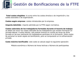 Gestión de Bonificaciones de la FTFE


 Total costes elegibles: la suma entre los costes directos o de impartición y los
costes asociados o de organización.

Costes según empresa: costes introducidos por la empresa.

Importe Admitido: importe admitido por la FTFE según normativa.

Costes salariales de los trabajadores formados durante el horario de trabajo:
se deben de incluir los costes salariales de los trabajadores que reciben formación en
jornada laboral. A estos efectos, sólo podrán tenerse en cuenta las horas de dicha
jornada en las que realmente los trabajadores participen en la formación. Estos costes
de personal no serán objeto de bonificación, pero se computarán en la cofinanciación
privada.

Coste máximo bonificable: este coste se calcula según la siguiente operación:

       Módulo económico x Número de horas lectivas x Número de participantes




                                                                                         66
 