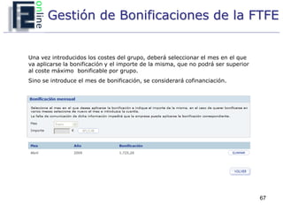 Gestión de Bonificaciones de la FTFE


Una vez introducidos los costes del grupo, deberá seleccionar el mes en el que
va aplicarse la bonificación y el importe de la misma, que no podrá ser superior
al coste máximo bonificable por grupo.
Sino se introduce el mes de bonificación, se considerará cofinanciación.




                                                                                   67
 