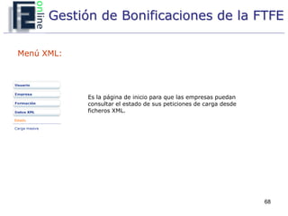 Gestión de Bonificaciones de la FTFE

Menú XML:




            Es la página de inicio para que las empresas puedan
            consultar el estado de sus peticiones de carga desde
            ficheros XML.




                                                                   68
 