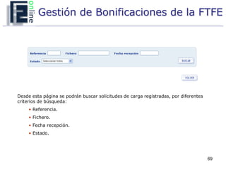 Gestión de Bonificaciones de la FTFE




Desde esta página se podrán buscar solicitudes de carga registradas, por diferentes
criterios de búsqueda:
     • Referencia.
     • Fichero.
     • Fecha recepción.
     • Estado.




                                                                                      69
 
