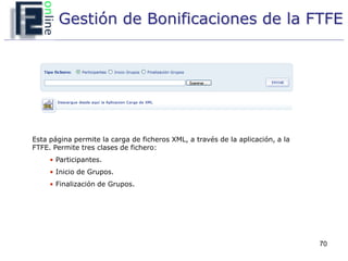 Gestión de Bonificaciones de la FTFE




Esta página permite la carga de ficheros XML, a través de la aplicación, a la
FTFE. Permite tres clases de fichero:
     • Participantes.
     • Inicio de Grupos.
     • Finalización de Grupos.




                                                                                70
 
