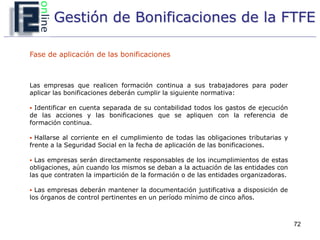 Gestión de Bonificaciones de la FTFE

Fase de aplicación de las bonificaciones



Las empresas que realicen formación continua a sus trabajadores para poder
aplicar las bonificaciones deberán cumplir la siguiente normativa:

 Identificar en cuenta separada de su contabilidad todos los gastos de ejecución
de las acciones y las bonificaciones que se apliquen con la referencia de
formación continua.

 Hallarse al corriente en el cumplimiento de todas las obligaciones tributarias y
frente a la Seguridad Social en la fecha de aplicación de las bonificaciones.

 Las empresas serán directamente responsables de los incumplimientos de estas
obligaciones, aún cuando los mismos se deban a la actuación de las entidades con
las que contraten la impartición de la formación o de las entidades organizadoras.

 Las empresas deberán mantener la documentación justificativa a disposición de
los órganos de control pertinentes en un período mínimo de cinco años.



                                                                                     72
 