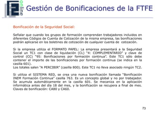 Gestión de Bonificaciones de la FTFE

Bonificación de la Seguridad Social:

Señalar que cuando los grupos de formación comprendan trabajadores incluidos en
diferentes Códigos de Cuenta de Cotización de la misma empresa, las bonificaciones
podrán aplicarse en los boletines de cotización de cualquier cuenta de cotización.

Si la empresa utiliza el FORMATO PAPEL: La empresa presentará a la Seguridad
Social un TC1 con clase de liquidación (CL) “4: COMPLEMENTARIO” y clave de
control (CC) “95: Bonificaciones por formación continua”. Este TC1 sólo debe
contener el importe de las bonificaciones por formación continua (se indica en la
casilla 601).
Los totales salen “A PERCIBIR” (casilla 800). Este TC1 no lleva asociado ningún TC2.

Si utiliza el SISTEMA RED, se crea una nueva bonificación llamada “Bonificación
INEM Formación Continua” casilla 763. Es un concepto global y no por trabajador.
Se acumula automáticamente en la casilla 601. Se mecaniza en la aplicación
informática antes del día 18 del mes, y la bonificación se recupera a final de mes.
Claves de bonificación: CA80 y CA60.




                                                                                       73
 