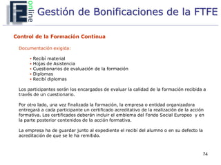Gestión de Bonificaciones de la FTFE

Control de la Formación Continua

 Documentación exigida:

         Recibí material
         Hojas de Asistencia
         Cuestionarios de evaluación de la formación
         Diplomas
         Recibí diplomas

 Los participantes serán los encargados de evaluar la calidad de la formación recibida a
 través de un cuestionario.

 Por otro lado, una vez finalizada la formación, la empresa o entidad organizadora
 entregará a cada participante un certificado acreditativo de la realización de la acción
 formativa. Los certificados deberán incluir el emblema del Fondo Social Europeo y en
 la parte posterior contenidos de la acción formativa.

 La empresa ha de guardar junto al expediente el recibí del alumno o en su defecto la
 acreditación de que se le ha remitido.



                                                                                        74
 