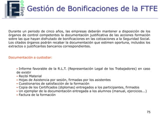 Gestión de Bonificaciones de la FTFE


Durante un periodo de cinco años, las empresas deberán mantener a disposición de los
órganos de control competentes la documentación justificativa de las acciones formación
sobre las que hayan disfrutado de bonificaciones en las cotizaciones a la Seguridad Social.
Los citados órganos podrán recabar la documentación que estimen oportuna, incluidos los
extractos o justificantes bancarios correspondientes.


Documentación a custodiar:


      Informe favorable de la R.L.T. (Representación Legal de los Trabajadores) en caso
     de existir
      Recibí Material
      Hojas de Asistencia por sesión, firmadas por los asistentes
      Cuestionarios de satisfacción de la formación
      Copia de los Certificados (diplomas) entregados a los participantes, firmados
      Un ejemplar de la documentación entregada a los alumnos (manual, ejercicios...)
      Factura de la formación




                                                                                         75
 