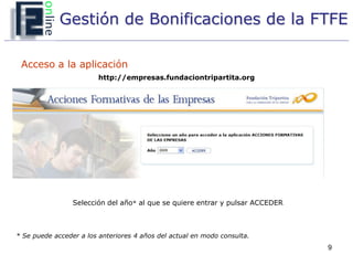 Gestión de Bonificaciones de la FTFE

 Acceso a la aplicación
                         http://empresas.fundaciontripartita.org




                 Selección del año* al que se quiere entrar y pulsar ACCEDER



* Se puede acceder a los anteriores 4 años del actual en modo consulta.
                                                                               9
 