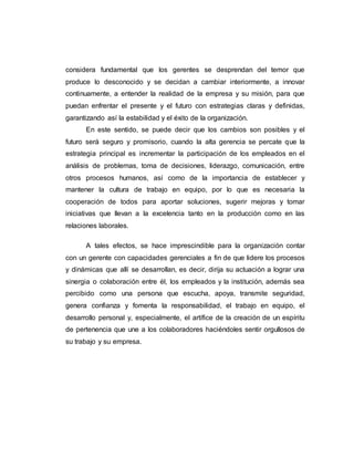 considera fundamental que los gerentes se desprendan del temor que 
produce lo desconocido y se decidan a cambiar interiormente, a innovar 
continuamente, a entender la realidad de la empresa y su misión, para que 
puedan enfrentar el presente y el futuro con estrategias claras y definidas, 
garantizando así la estabilidad y el éxito de la organización. 
En este sentido, se puede decir que los cambios son posibles y el 
futuro será seguro y promisorio, cuando la alta gerencia se percate que la 
estrategia principal es incrementar la participación de los empleados en el 
análisis de problemas, toma de decisiones, liderazgo, comunicación, entre 
otros procesos humanos, así como de la importancia de establecer y 
mantener la cultura de trabajo en equipo, por lo que es necesaria la 
cooperación de todos para aportar soluciones, sugerir mejoras y tomar 
iniciativas que llevan a la excelencia tanto en la producción como en las 
relaciones laborales. 
A tales efectos, se hace imprescindible para la organización contar 
con un gerente con capacidades gerenciales a fin de que lidere los procesos 
y dinámicas que allí se desarrollan, es decir, dirija su actuación a lograr una 
sinergia o colaboración entre él, los empleados y la institución, además sea 
percibido como una persona que escucha, apoya, transmite seguridad, 
genera confianza y fomenta la responsabilidad, el trabajo en equipo, el 
desarrollo personal y, especialmente, el artífice de la creación de un espíritu 
de pertenencia que une a los colaboradores haciéndoles sentir orgullosos de 
su trabajo y su empresa. 
 