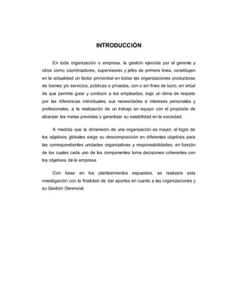 INTRODUCCIÓN 
En toda organización o empresa, la gestión ejercida por el gerente y 
otros como coordinadores, supervisores y jefes de primera línea, constituyen 
en la actualidad un factor primordial en todas las organizaciones productoras 
de bienes y/o servicios, públicas o privadas, con o sin fines de lucro, en virtud 
de que permite guiar y conducir a los empleados, bajo un clima de respeto 
por las diferencias individuales, sus necesidades e intereses personales y 
profesionales, a la realización de un trabajo en equipo con el propósito de 
alcanzar las metas previstas y garantizar su estabilidad en la sociedad. 
A medida que la dimensión de una organización es mayor, el logro de 
los objetivos globales exige su descomposición en diferentes objetivos para 
las correspondientes unidades organizativas y responsabilidades, en función 
de los cuales cada uno de los componentes toma decisiones coherentes con 
los objetivos de la empresa. 
Con base en los planteamientos expuestos, se realizara esta 
investigación con la finalidad de dar aportes en cuanto a las organizaciones y 
su Gestión Gerencial. 
 