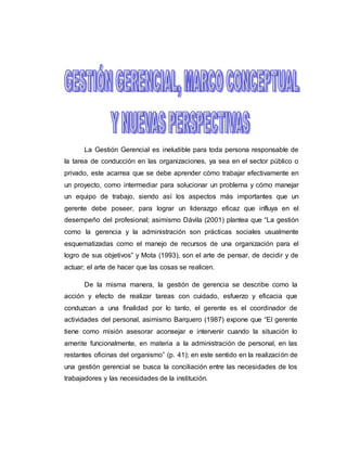 La Gestión Gerencial es ineludible para toda persona responsable de 
la tarea de conducción en las organizaciones, ya sea en el sector público o 
privado, este acarrea que se debe aprender cómo trabajar efectivamente en 
un proyecto, como intermediar para solucionar un problema y cómo manejar 
un equipo de trabajo, siendo así los aspectos más importantes que un 
gerente debe poseer, para lograr un liderazgo eficaz que influya en el 
desempeño del profesional; asimismo Dávila (2001) plantea que “La gestión 
como la gerencia y la administración son prácticas sociales usualmente 
esquematizadas como el manejo de recursos de una organización para el 
logro de sus objetivos” y Mota (1993), son el arte de pensar, de decidir y de 
actuar; el arte de hacer que las cosas se realicen. 
De la misma manera, la gestión de gerencia se describe como la 
acción y efecto de realizar tareas con cuidado, esfuerzo y eficacia que 
conduzcan a una finalidad por lo tanto, el gerente es el coordinador de 
actividades del personal, asimismo Barquero (1987) expone que “El gerente 
tiene como misión asesorar aconsejar e intervenir cuando la situación lo 
amerite funcionalmente, en materia a la administración de personal, en las 
restantes oficinas del organismo” (p. 41); en este sentido en la realización de 
una gestión gerencial se busca la conciliación entre las necesidades de los 
trabajadores y las necesidades de la institución. 
 