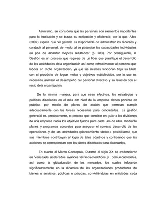 Asimismo, se considera que las personas son elementos importantes 
para la institución y se busca su motivación y eficiencia; por lo que, Alles 
(2002) explica que “el gerente es responsable de administrar los recursos y 
conducir al personal, de modo tal de potenciar las capacidades individuales 
en pos de alcanzar mejores resultados” (p. 283). Por consiguiente, la 
Gestión es un proceso que requiere de un líder que planifique el desarrollo 
de las actividades dela organización así como retroalimentar al personal que 
labora en dicha organización, ya que las mismas funcionan bajo su tutela 
con el propósito de lograr metas y objetivos establecidos, por lo que es 
necesario analizar el desempeño del personal directivo y su relación con el 
resto dela organización. 
De la misma manera, para que sean efectivas, las estrategias y 
políticas diseñadas en el más alto nivel de la empresa deben ponerse en 
práctica por medio de planes de acción que permitan cumplir 
adecuadamente con las tareas necesarias para concretarlas. La gestión 
gerencial es, precisamente, el proceso que consiste en guiar a las divisiones 
de una empresa hacia los objetivos fijados para cada una de ellas, mediante 
planes y programas concretos para asegurar el correcto desarrollo de las 
operaciones y de las actividades (planeamiento táctico), posibilitando que 
sus miembros contribuyan al logro de tales objetivos y controlando que las 
acciones se correspondan con los planes diseñados para alcanzarlos. 
En cuanto al Marco Conceptual, Durante el siglo XX se evidenciaron 
en Venezuela acelerados avances técnicos-científicos y comunicacionales, 
así como la globalización de los mercados, los cuales influyeron 
significativamente en la dinámica de las organizaciones productoras de 
bienes o servicios, públicas o privadas, convirtiéndolas en entidades cada 
 
