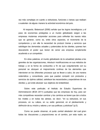 vez más complejas en cuanto a estructuras, funciones o tareas que realizan 
o sustentan de alguna manera la actividad económica del país. 
Al respecto, Betancourt (2006) señala que los logros tecnológicos y el 
paso de economías protegidas a un mundo globalizado exigen a las 
empresas modernas emprender acciones para enfrentar los nuevos retos 
que se generan, como es, entre otros aspectos, el incremento de la 
competencia y con ella la necesidad de producir bienes y servicios que 
satisfagan las demandas actuales y potenciales de los clientes, quienes han 
descubierto el poder que tienen de cerrar una empresa simplemente 
acudiendo a un competidor. 
En otras palabras, el mundo globalizado de la actualidad plantea a los 
gerentes de las organizaciones, introducir modificaciones en sus métodos de 
trabajo y en la forma de conducirlos a fin de que conjuntamente con su 
personal se aboquen al mejoramiento continuo de los elementos que 
intervienen en los diferentes procesos que se llevan a cabo, de una manera 
sistemática y concentrada, para que puedan competir con productos y 
servicios de óptima calidad, satisfacer las necesidades y expectativas de sus 
clientes y, por ende alcanzar sus objetivos de rentabilidad. 
Sobre este particular, el Instituto de Estudio Superiores de 
Administración (IESA 2011) puntualiza que las empresas de hoy, para ser 
más competitivas necesitan cambiar y los cambios se tienen que dar a todos 
los niveles y en todas las aéreas, es decir, ''en su estructura, en sus 
procesos, en su cultura, en su estilo gerencial, en el planteamiento y 
definición de su misión y valores y en sus políticas y prácticas'' (p.5). 
Como se puede observar, el punto central alrededor del cual giran 
todas las discusiones y proposiciones es el cambio, por esta razón, se 
 
