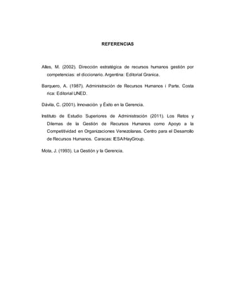 REFERENCIAS 
Alles, M. (2002). Dirección estratégica de recursos humanos gestión por 
competencias: el diccionario. Argentina: Editorial Granica. 
Barquero, A. (1987). Administración de Recursos Humanos i Parte. Costa 
rica: Editorial UNED. 
Dávila, C. (2001). Innovación y Éxito en la Gerencia. 
Instituto de Estudio Superiores de Administración (2011). Los Retos y 
Dilemas de la Gestión de Recursos Humanos como Apoyo a la 
Competitividad en Organizaciones Venezolanas. Centro para el Desarrollo 
de Recursos Humanos. Caracas: IESA/HayGroup. 
Mota, J. (1993). La Gestión y la Gerencia. 
