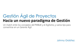 Gestión Ágil de Proyectos
Hacia	
  un	
  nuevo	
  paradigma	
  de	
  Gestión
Johnny Ordóñez
Un match entre los conceptos del PMBoK y el Agilismo, y varios tips para
convertirse en un Gerente Ágil.
 