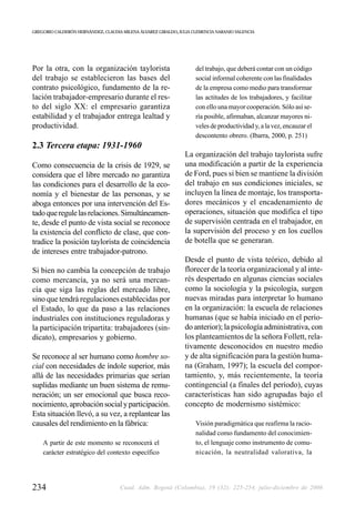 GREGORIO CALDERÓN HERNÁNDEZ, CLAUDIA MILENA ÁLVAREZ GIRALDO, JULIA CLEMENCIA NARANJO VALENCIA




Por la otra, con la organización taylorista                         del trabajo, que deberá contar con un código
del trabajo se establecieron las bases del                          social informal coherente con las finalidades
contrato psicológico, fundamento de la re-                          de la empresa como medio para transformar
lación trabajador-empresario durante el res-                        las actitudes de los trabajadores, y facilitar
to del siglo XX: el empresario garantiza                            con ello una mayor cooperación. Sólo así se-
estabilidad y el trabajador entrega lealtad y                       ría posible, afirmaban, alcanzar mayores ni-
productividad.                                                      veles de productividad y, a la vez, encauzar el
                                                                    descontento obrero. (Ibarra, 2000, p. 251)
2.3 Tercera etapa: 1931-1960
                                                               La organización del trabajo taylorista sufre
Como consecuencia de la crisis de 1929, se                     una modificación a partir de la experiencia
considera que el libre mercado no garantiza                    de Ford, pues si bien se mantiene la división
las condiciones para el desarrollo de la eco-                  del trabajo en sus condiciones iniciales, se
nomía y el bienestar de las personas, y se                     incluyen la línea de montaje, los transporta-
aboga entonces por una intervención del Es-                    dores mecánicos y el encadenamiento de
tado que regule las relaciones. Simultáneamen-                 operaciones, situación que modifica el tipo
te, desde el punto de vista social se reconoce                 de supervisión centrada en el trabajador, en
la existencia del conflicto de clase, que con-                 la supervisión del proceso y en los cuellos
tradice la posición taylorista de coincidencia                 de botella que se generaran.
de intereses entre trabajador-patrono.
                                                               Desde el punto de vista teórico, debido al
Si bien no cambia la concepción de trabajo                     florecer de la teoría organizacional y al inte-
como mercancía, ya no será una mercan-                         rés despertado en algunas ciencias sociales
cía que siga las reglas del mercado libre,                     como la sociología y la psicología, surgen
sino que tendrá regulaciones establecidas por                  nuevas miradas para interpretar lo humano
el Estado, lo que da paso a las relaciones                     en la organización: la escuela de relaciones
industriales con instituciones reguladoras y                   humanas (que se había iniciado en el perío-
la participación tripartita: trabajadores (sin-                do anterior); la psicología administrativa, con
dicato), empresarios y gobierno.                               los planteamientos de la señora Follett, rela-
                                                               tivamente desconocidos en nuestro medio
Se reconoce al ser humano como hombre so-                      y de alta significación para la gestión huma-
cial con necesidades de índole superior, más                   na (Graham, 1997); la escuela del compor-
allá de las necesidades primarias que serían                   tamiento, y, más recientemente, la teoría
suplidas mediante un buen sistema de remu-                     contingencial (a finales del período), cuyas
neración; un ser emocional que busca reco-                     características han sido agrupadas bajo el
nocimiento, aprobación social y participación.                 concepto de modernismo sistémico:
Esta situación llevó, a su vez, a replantear las
causales del rendimiento en la fábrica:                             Visión paradigmática que reafirma la racio-
                                                                    nalidad como fundamento del conocimien-
    A partir de este momento se reconocerá el                       to, el lenguaje como instrumento de comu-
    carácter estratégico del contexto específico                    nicación, la neutralidad valorativa, la




234                                 Cuad. Adm. Bogotá (Colombia), 19 (32): 225-254, julio-diciembre de 2006
 