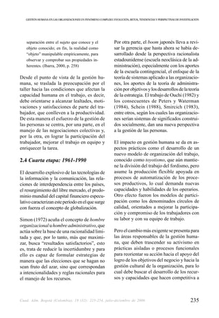 GESTIÓN HUMANA EN LAS ORGANIZACIONES UN FENÓMENO COMPLEJO: EVOLUCIÓN, RETOS, TENDENCIAS Y PERSPECTIVAS DE INVESTIGACIÓN




   separación entre el sujeto que conoce y el                  Por otra parte, el boom japonés lleva a revi-
   objeto conocido; en fin, la realidad como                   sar la gerencia que hasta ahora se había de-
   “objeto” manipulable empíricamente, para                    sarrollado desde la perspectiva racionalista
   observar y comprobar sus propiedades in-                    estadounidense (escuela neoclásica de la ad-
   herentes. (Ibarra, 2000, p. 258)                            ministración), especialmente con los aportes
                                                               de la escuela contingencial, el enfoque de la
Desde el punto de vista de la gestión hu-                      teoría de sistemas aplicado a las organizacio-
mana, se traslada la preocupación por el                       nes, los aportes de la teoría de administra-
taller hacia las condiciones que afectan la                    ción por objetivos y los desarrollos de la teoría
capacidad humana en el trabajo, es decir,                      de la estrategia. El trabajo de Ouchi (1982) y
debe orientarse a alcanzar lealtades, moti-                    los consecuentes de Peters y Waterman
vaciones y satisfacciones de parte del tra-                    (1984), Schein (1988), Smircich (1983),
bajador, que conlleven a la productividad.                     entre otros, según los cuales las organizacio-
De esta manera el esfuerzo de la gestión de                    nes serían sistemas de significados construi-
las personas se centra, por una parte, en el                   dos socialmente, dan una nueva perspectiva
manejo de las negociaciones colectivas y,                      a la gestión de las personas.
por la otra, en lograr la participación del
trabajador, mejorar el trabajo en equipo y                     El impacto en gestión humana se da en as-
enriquecer la tarea.                                           pectos prácticos como el desarrollo de un
                                                               nuevo modelo de organización del trabajo,
2.4 Cuarta etapa: 1961-1990                                    conocido como toyotismo, que aún mantie-
                                                               ne la división del trabajo del fordismo, pero
El desarrollo explosivo de las tecnologías de                  asume la producción flexible apoyada en
la información y la comunicación, las rela-                    procesos de automatización de los proce-
ciones de interdependencia entre los países,                   sos productivos, lo cual demanda nuevas
el resurgimiento del libre mercado, el predo-                  capacidades y habilidades de los operarios.
minio mundial del capital financiero especu-                   Otro efecto fueron los modelos de partici-
lativo caracterizan este período en el que surge               pación como los denominados círculos de
con fuerza el concepto de globalización.                       calidad, orientados a mejorar la participa-
                                                               ción y compromiso de los trabajadores con
Simon (1972) acuña el concepto de hombre                       su labor y con su equipo de trabajo.
organizacional u hombre administrativo, que
actúa sobre la base de una racionalidad limi-                  Pero el cambio más exigente se presenta para
tada y que, por lo tanto, más que maximi-                      las áreas responsables de la gestión huma-
zar, busca “resultados satisfactorios”, esto                   na, que deben trascender su activismo en
es, trata de reducir la incertidumbre y para                   prácticas aisladas o procesos funcionales
ello es capaz de formular estrategias de                       para reorientar su acción hacia el apoyo del
manera que las elecciones que se hagan no                      logro de los objetivos del negocio y hacia la
sean fruto del azar, sino que correspondan                     gestión cultural de la organización, para lo
a intencionalidades y reglas racionales para                   cual debe buscar el desarrollo de los recur-
el manejo de los recursos.                                     sos y capacidades que hacen competitiva a



Cuad. Adm. Bogotá (Colombia), 19 (32): 225-254, julio-diciembre de 2006                                             235
 