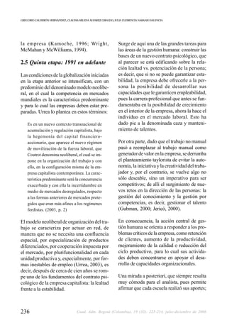 GREGORIO CALDERÓN HERNÁNDEZ, CLAUDIA MILENA ÁLVAREZ GIRALDO, JULIA CLEMENCIA NARANJO VALENCIA




la empresa (Kamoche, 1996; Wright,                             Surge de aquí una de las grandes tareas para
McMahan y McWilliams, 1994).                                   las áreas de la gestión humana: construir las
                                                               bases de un nuevo contrato psicológico, que
2.5 Quinta etapa: 1991 en adelante                             al parecer se está edificando sobre la rela-
                                                               ción lealtad vs. potenciación de la persona;
Las condiciones de la globalización iniciadas                  es decir, que si no se puede garantizar esta-
en la etapa anterior se intensifican, con un                   bilidad, la empresa debe ofrecerle a la per-
predominio del denominado modelo neolibe-                      sona la posibilidad de desarrollar sus
ral, en el cual la competencia en mercados                     capacidades que le garanticen empleabilidad,
mundiales es la característica predominante                    pues la carrera profesional que antes se fun-
y para lo cual las empresas deben estar pre-                   damentaba en la posibilidad de crecimiento
paradas. Urrea lo plantea en estos términos:                   en el interior de la empresa, ahora la hace el
                                                               individuo en el mercado laboral. Esto ha
    Es en un nuevo contexto transnacional de                   dado pie a la denominada caza y manteni-
    acumulación y regulación capitalista, bajo                 miento de talentos.
    la hegemonía del capital financiero-
    accionario, que aparece el nuevo régimen                   Por otra parte, dado que el trabajo no manual
    de movilización de la fuerza laboral, que                  pasó a reemplazar al trabajo manual como
    Coutrot denomina neoliberal, el cual se im-                generador de valor en la empresa, se derrumba
    pone en la organización del trabajo y con                  el planteamiento taylorista de evitar la auto-
    ella, en la configuración misma de la em-                  nomía, la iniciativa y la creatividad del traba-
    presa capitalista contemporánea. La carac-                 jador y, por el contrario, se vuelve algo no
    terística predominante será la concurrencia                sólo deseable, sino un imperativo para ser
    exacerbada y con ella la incertidumbre en                  competitivos; de allí el surgimiento de nue-
    medio de mercados desregulados, respecto                   vos retos en la dirección de las personas: la
    a las formas anteriores de mercados prote-                 gestión del conocimiento y la gestión por
    gidos que eran más afines a los regímenes                  competencias, es decir, gestionar el talento
    fordistas. (2003, p. 2)                                    (Gubman, 2000; Jericó, 2000).

El modelo neoliberal de organización del tra-                  En consecuencia, la acción central de ges-
bajo se caracteriza por actuar en red, de                      tión humana se orienta a responder a los pro-
manera que no se necesita una confluencia                      blemas críticos de la empresa, como retención
espacial, por especialización de productos                     de clientes, aumento de la productividad,
diferenciados, por cooperación impuesta por                    mejoramiento de la calidad o reducción del
el mercado, por plurifuncionalidad en cada                     ciclo productivo, para lo cual sus activida-
unidad productiva y, especialmente, por for-                   des deben concentrarse en apoyar el desa-
mas inestables de empleo (Urrea, 2003), es                     rrollo de capacidades organizacionales.
decir, después de cerca de cien años se rom-
pe uno de los fundamentos del contrato psi-                    Una mirada a posteriori, que siempre resulta
cológico de la empresa capitalista: la lealtad                 muy cómoda para el analista, pues permite
frente a la estabilidad.                                       afirmar que cada escuela realizó sus aportes;



236                                 Cuad. Adm. Bogotá (Colombia), 19 (32): 225-254, julio-diciembre de 2006
 